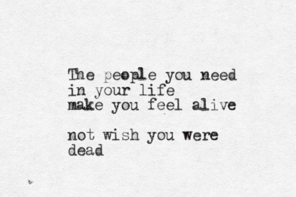 The people you need in your life make you feel alive not wish you were dead