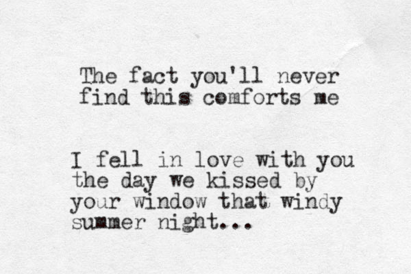 The fact you'll never find this comforts me I fell in love with you the day we kissed by your window that windy summer night...