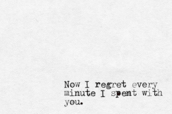 Now I regret every minute I spent with you.