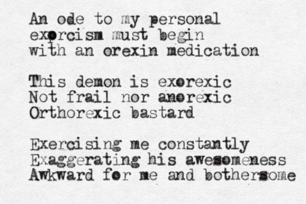 An ode to my personal exp orcism must begin with an orexin medication This demon is exorexic Not frail nor anorexic Orthorexic bastard Exercising me constantly Exaggerating his awesomeness Awkward for me and bothersome 