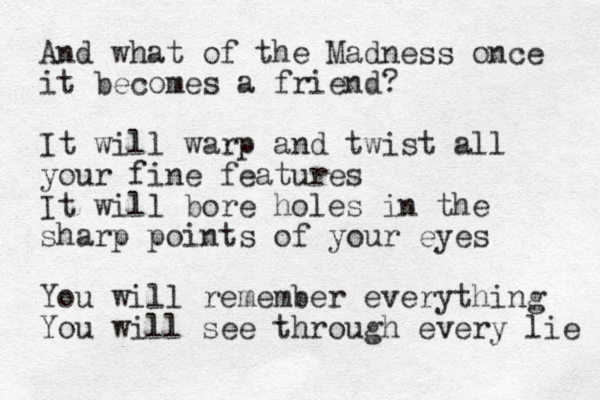 And what of the Madness once it becomes a friend? It will warp and twist all your fine features It will bore holes in the sharp points of your eyes You will remember everything You will see through every lie 