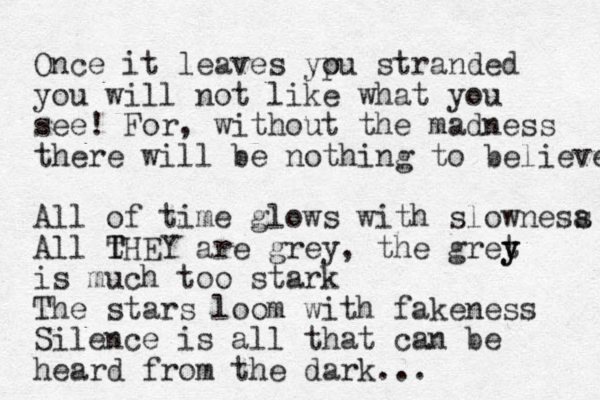 Once it leaves ypu o stranded you will not like what you see! For, without the madness there will be nothing to believe All of time glows with slownesa s All t T THEY are grey, the gret y y is much too stark The stars loom with fakeness Silence is all that can be heard from the dark... 