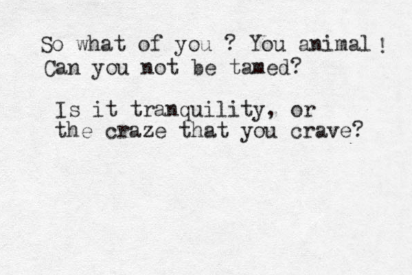 So what of you ? You animal ! Can you not be tamed? Is it tranquility, or the craze that you crave? 