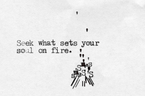s S S s S s / / /| | | | \ \ \ / / Seek what sets your soul on fire. ' ' ' ' ' ' ' ' m m ' ' ' ' ' ' ' ' /