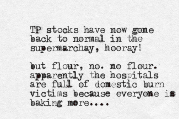 TP stocks have now gone back to normal in the supermarchay, hooray! but flour, no. no flour. apparently the hospitals are full of domestic burn victims because everyone is baking more....
