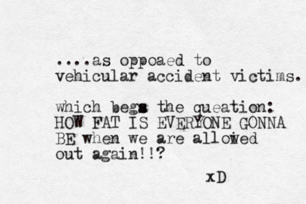 ....as oppoaed to vehicular accident victims. which bega the s s queation: HOW FAT IS EVERYONE GONN A BE when we are alloi wed out again!!? xD
