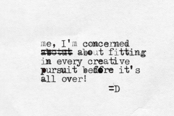 me, I'm concerned abot ut ====== about fitting in every creative pursuit bedore f fo it's all over! =D