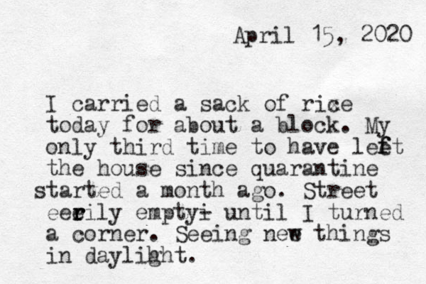 April 15, 2020 I carried a sack of rixe c today for about a block . My only third time to have lee ft f the house since quarantine tarted s a month ago . Street eeeily r r r emptyi - until I turned a corner . Seeing nee w things in daylih ght. 