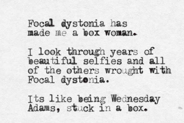 Focal dystonia has made me a box woman. I look through years of beautiful selfies and all of the others wrought with Focal dystonia. Its like being Wednesday Adams, stuck in a box.