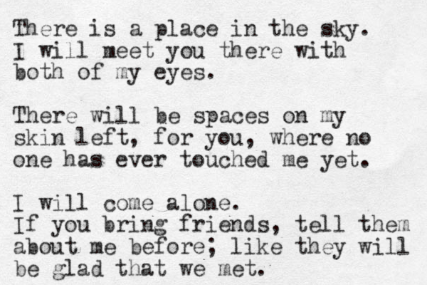 There is a place in the sky. I will meet you there with both of my eyes. There will be spaces on my skin left, for you, where no one has ever touched me yet. I will come alone. If you bring friends, tell them about me before; like they will be glad that we met. 