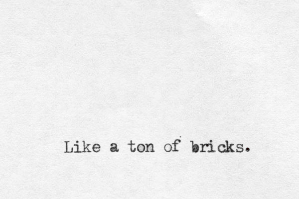 Like a ton of bricks.