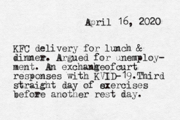April 16, 2020 KFC delivery for lunch & dinner. Argued for unemploy- ment. An exchanhe g of curt responses with KVID-19.Third straight day of s exercises before another rest day. 