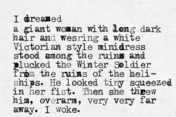 I sreamed d d a giant woman with long dark hair and wesring a white Victorian style minisress d d d stood omong a the ruins and plucked the Winter Soldier frim o o the ruins of the heli- ships. He looked tiny squeezed in her fist. Then she theew r r him, overarm, very very far away. I woke. 
