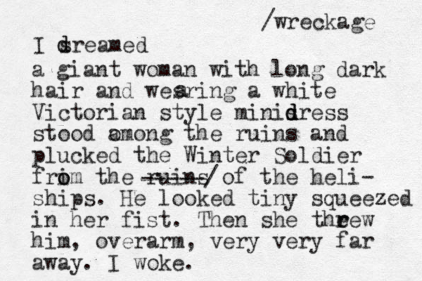 I sreamed d d a giant woman with long dark hair and wesring a white Victorian style minisress d d d stood omong a the ruins and plucked the Winter Soldier frim o o the ruins of the heli- ships. He looked tiny squeezed in her fist. Then she theew r r him, overarm, very very far away. I woke. a a -----/ /wreckage 