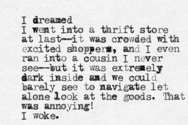I sr d d eamed I went into a thrift store at last--it was crowded with excited shoppers, and I even ran into a cousin I never see--but it was extremely s d dark inside and we could barely see to navigate let alone look at the goods. That was annoying! I woke.