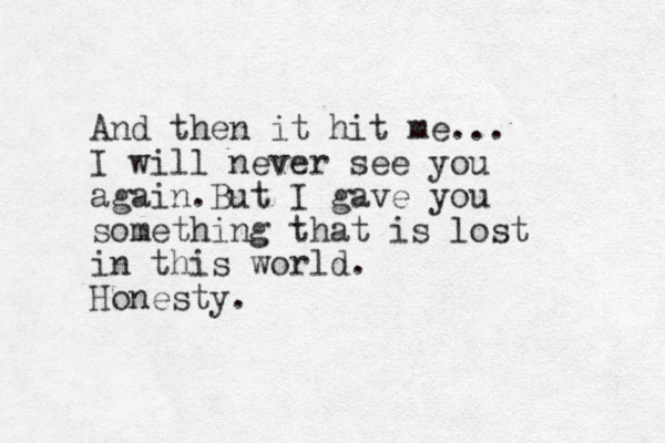 And then it hit me... I will never see you again.But I gave you something that is lost in this world. Honesty. 