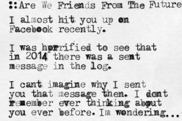 I almost hit you up on Facebook recently. I was hprrified o to see that in 2014 there was a sent message in the log. I cant imagine why I sent you that message then. I dont remember ever thinking abput you ever before. o Im wondering ... ::Are We Friends From The Future 