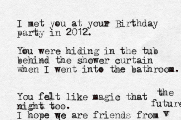 I met you at your Birthday party in 2012. You were hiding in the tub behind the shower curtain when I went into the bathroom. You felt like magic that night too. I hope qe we are friends from the future v 