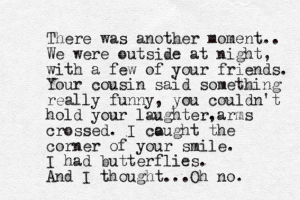 There was another moment.. We were outside at night, with a few of your friends. Your cousin said something really funny, you couldn't hold your laughter, .arms crossed. I cough a t the corner of your smile. I had butterflies. And I thought...Oh no. 