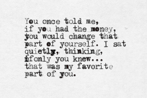 You once told me, if you had the money, t y you would change that part of yourself. I sat quietlu y y, thinking, of i i only you knew... that was my favorite part of you. 