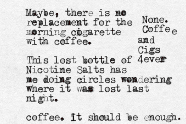 Maybe, there is no replacement for the morning cogarette i with coffee. This lost bottle of Nicotine Salts has me doing circles wondering where it was lost last night. coffee. it I should be enough. None. Coffe e and Cigs 4ever 