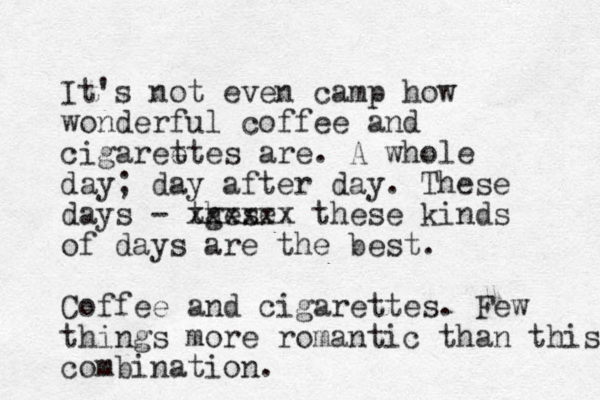 It's not even camp how wonderful coffee and cigareet t es are. A whole day ; day after day. These days - tgese h xxxxxx these kinds of days are the best . Coffee and cigarettes. Few things more romantic than this combination. 
