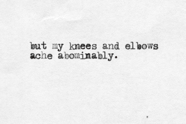 but my knees and elbows ache abominably.