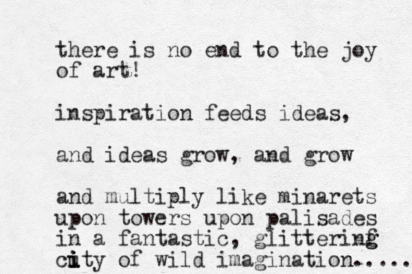 there is no end to the joy of art! inspiration feeds ideas, and ideas grow , and grow and multiply like minarets upon towers upon palisades in a fantastic, glitterinf g g cuty i i i i of wild imagination..... 