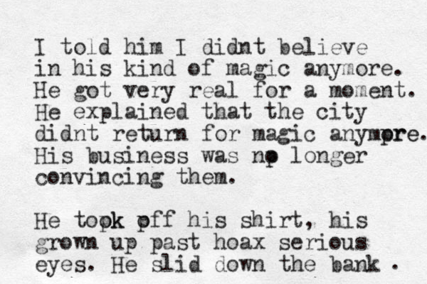 I told him I didnt believe in his kind of magic anymore. He got very real for a moment. He explained that the city didnt return for magic anympre ore. His business was np o longer convincing them. He topk ok p off his shirt, his grown up past hoax serious eyes. He slid down the bank . 