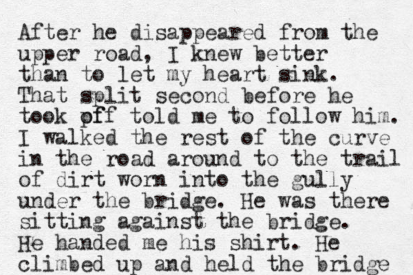 After he disappeared from the upper road, I knew better than to let my heart sink. That split second before he took pf off told me to follow him. I walked the rest of the curve in the road around to the trail of dirt worn into the gully under the bridge. He was there sitting against the bridge. He handed me his shirt. He climbed up and held the bridge 
