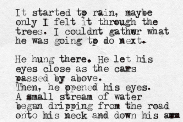 It started tp o rain, maybe only I felt it through the trees. I couldnt gathw er what he was going tp o do next. He hung there. He let his eyes close as the cars passed by above. Then, he p opened his eyes. A small stream of water began dripping from the road onto his neck and down his ar mm 