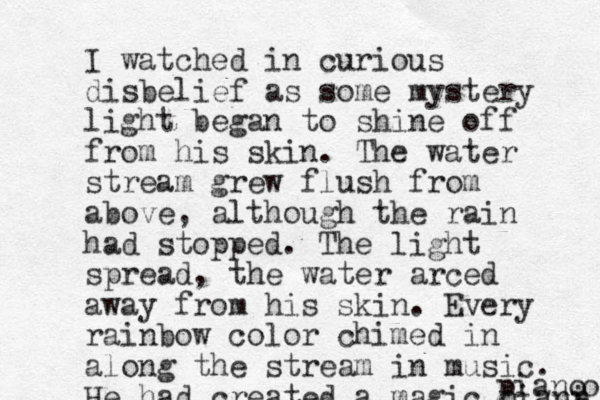 I watched in curious disbelief as some mystery light began to shine off from his skin . The water stream grew flush from above, although the rain had stopped. The light spread, the water arced away from his skin. Every rainbow color chimed in along the stream in music. He had created a magic piani p o piano 