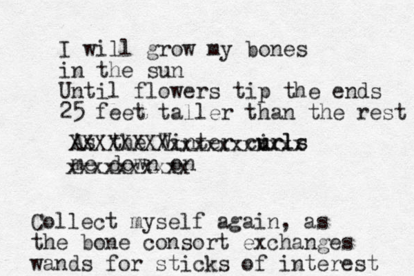 I will grow my bones in the sun Until flowers tip the ends 25 feet taller than the rest As the Winter cirls u urls me down o n XXXXXXXXxxxxxxxxxxx xxxxxxxxxx Collect myself again, as the bon e consort exchanges wands for sticks of interest 