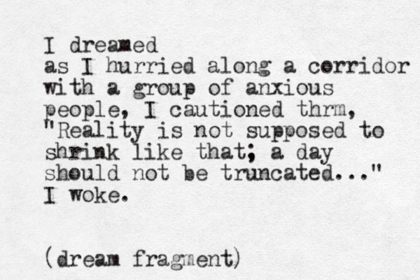 I dreamed as I hurried along a corridor with a group of anxious people, I cautioned thrm, "Reality is not supposed to shrink like that, ; a day should not be truncated..." I woke. (dream fragment)