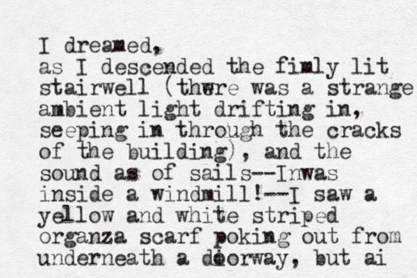 I dreamed, as I descended the fimly lit stairwell (thwre e was a strange ambient light drifting in, seeping in through the cracks of the building), and the sound as of sails--Inwas inside a windmill!--I saw a yellow and white striped organza scarf poking out from underneath a dio o rway, but ai 
