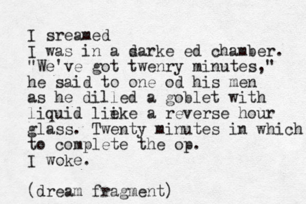 I sreamed I was in a sa d rke ed chamber. "We've got twenry minutes," he said to one od his men as he dilled a goblet with liquid lie ike a reverse hour glass. Twenty minutes in which to complete the op. I woke. (dream fragment)