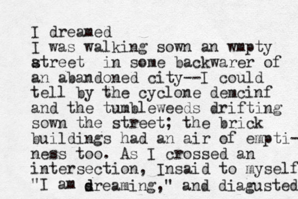 I dreamed I was walking sown an wmpty atreet s in some backwarer of an abandoned city--I could tell by the cyclone demcinf and the tumbleweeds drifting sown the street; the brick buildings had an air of empti- ness too. As I crossed an intersection, Insaid to myself "I am sre d d aming," and diagusted 