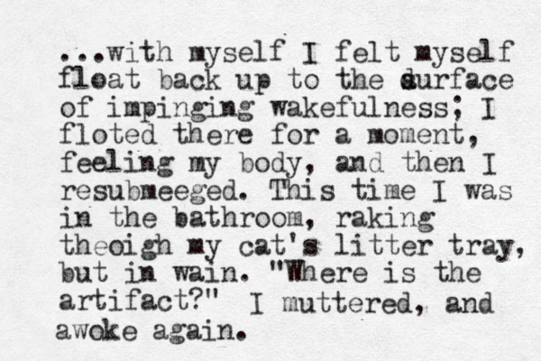 ...with myself I felt myself float back up to the d s aurface of impinging wakefulness; I floted there for a moment, feeling my body, and then I resubmeeged. This time I was in the bathroom, raking theoigh my cat's litter tray, but in wain. "Where is the artifact?" I muttered , and woke again. a