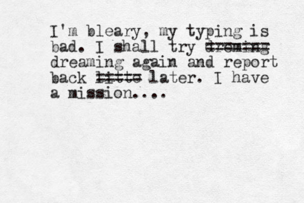 I'm bleary, my typing is bad. I shall try dreming ==== === dreaming again and report back litte ===== later. I have a mission....