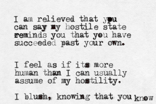I am relieved that ypu ou can say my hostile state ee r r reminds you that you have succeeded past your own. I feel as if its more human than I can usually assume of my hostility. I blush, knowing that you know 