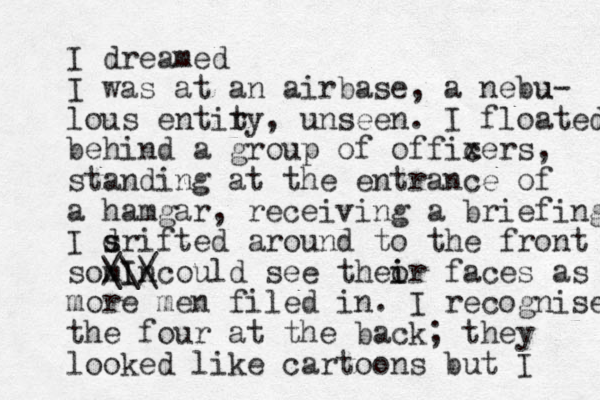 I dreamed I was at an airbase, a nebu u- lous entiry, t unseen. I floated behind a group of offixers, c standing at the entrance of a hamgar, receiving a briefing I srifted d s around to the front somIncould see theor i i faces as / \ /\ \I more men filed in. I recognise the four at the back; they looked like cartoons but I 