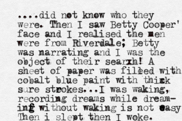 ....did not know who they were. The n I saw Betty Cooper's face and I realised the men were from Riverdale, ; Betty was narrating and I was the object of their searxh! A sheet of paper was file led with cobalt blue paint with thixk sure steokes. r r ..I was waking, recording dreams while dream- inf f f g g without waking is not w e easy Then i slept then I woke. c e e e 
