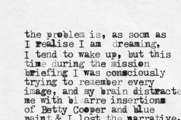 the problem is, as soon as I realise I am dreaming, I tend to wake up, but this time during the mission briefing I was consciously trying to remember every image, and my brain distracted me with bizarre insertions of Betty Cooper and blue paint & I lost the narrative. 