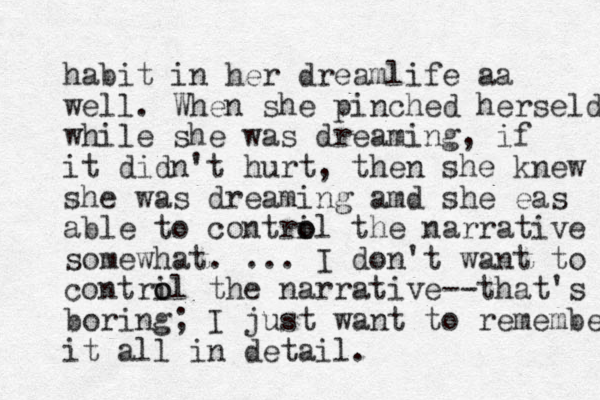 habit in her dreamlife aa well. When she pinched herseld while she was dreaming, if it didn't hurt , then she knew she was dreaming amd she eas able to contril o o the narrative somewhat. ... I don't want to contri o ol the narrative --that's boring; I just want to remembe it all in detail. 