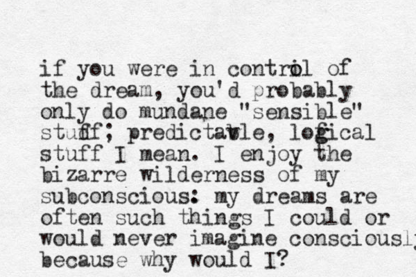 if you were in contril o o of the dream , you'd probably only do mundane "sensible" studf f ; predictavle b , lofical g g stuff I mean. I enjoy the bizarre wilderness of my subconscious. : my dreams are often such things I could or would never imagine consciously because why would I? 