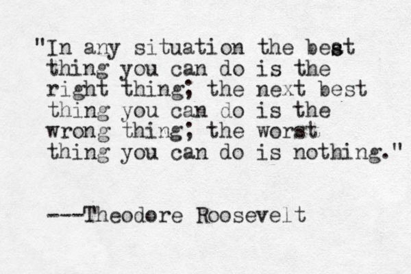 "In any situation the beat thing you can do is the right thing; the next best thing you can do is the wrong thing; the worst thing you can do is nothing." ---Theodore Roosevelt s s 