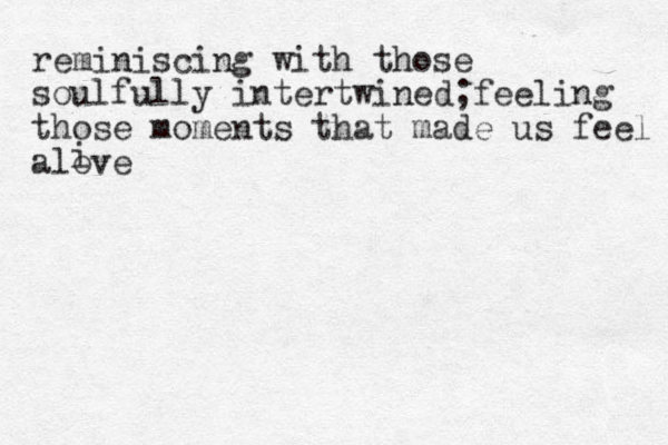 reminiscing with those soulfully intertwined;feeling those moments that made us feel alove i 