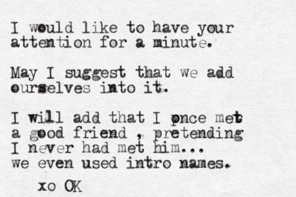I would like to have your attention for a minute. May I suggest that we add ourselves into it. I will add that I pnce o mer t t a good friend , pretending I never had met him ... we even used intro names. xo OK