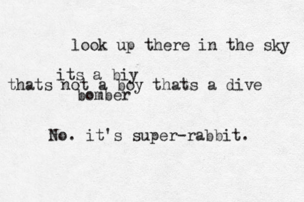 look up there in the sky its a biy thats not a boy thats a dive bomber No. it's super-rabbit.