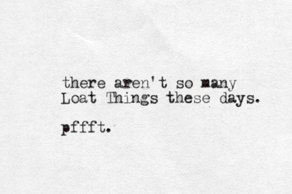 there aren't so many Loat Things these days. pffft.